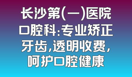 长沙第（一）医院口腔科：专业矫正牙齿，透明收费，呵护口腔健康