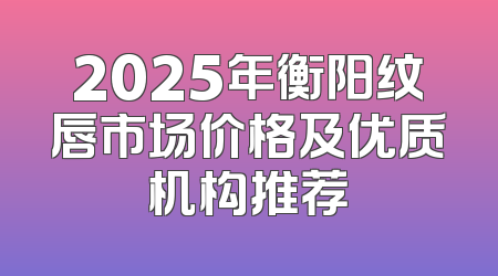 2025年衡阳纹唇市场价格及优质机构推荐