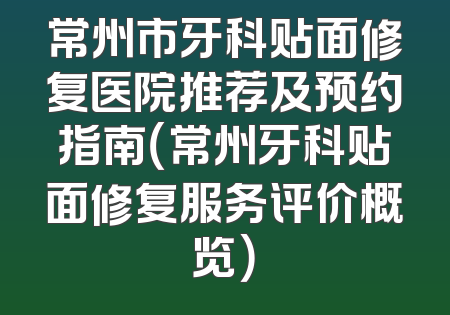 常州市牙科贴面修复医院推荐及预约指南（常州牙科贴面修复服务评价概览）
