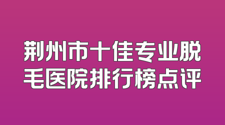 荆州市十佳专业脱毛医院排行榜点评