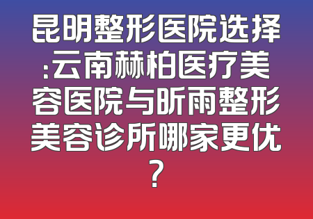 昆明整形医院选择：云南赫柏医疗美容医院与昕雨整形美容诊所哪家更优？