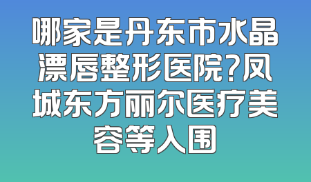 哪家是丹东市水晶漂唇整形医院？凤城东方丽尔医疗美容等入围