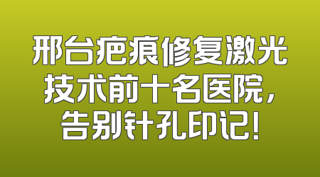 邢台疤痕修复激光技术前十名医院，告别针孔印记！