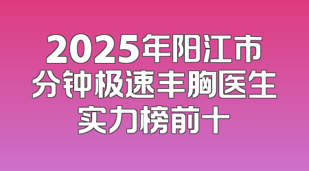 2025年阳江市分钟极速丰胸医生实力榜前十