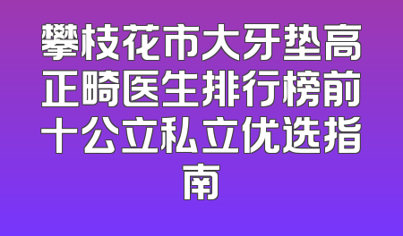 攀枝花市大牙垫高正畸医生排行榜前十公立私立优选指南