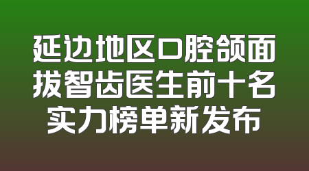 延边地区口腔颌面拔智齿医生前十名实力榜单新发布