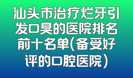 汕头市治疗烂牙引发口臭的医院排名前十名单（备受好评的口腔医院）