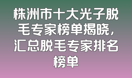 株洲市十大光子脱毛专家榜单揭晓，汇总脱毛专家排名榜单