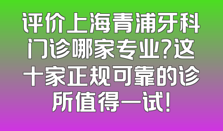 评价上海青浦牙科门诊哪家专业？这十家正规可靠的诊所值得一试！