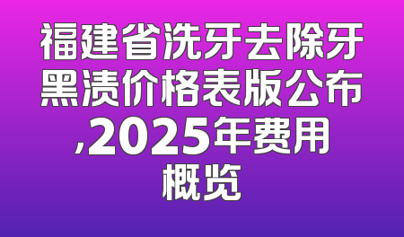 福建省洗牙去除牙黑渍价格表版公布，2025年费用概览