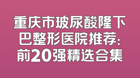 重庆市玻尿酸隆下巴整形医院推荐：前20强精选合集