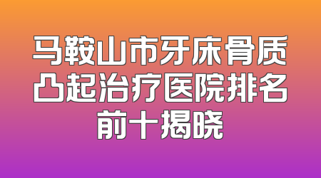 马鞍山市牙床骨质凸起治疗医院排名前十揭晓