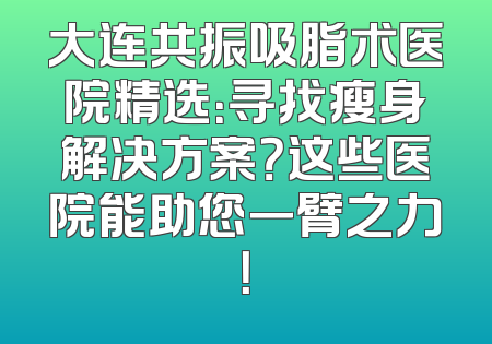 大连共振吸脂术医院精选：寻找瘦身解决方案？这些医院能助您一臂之力！