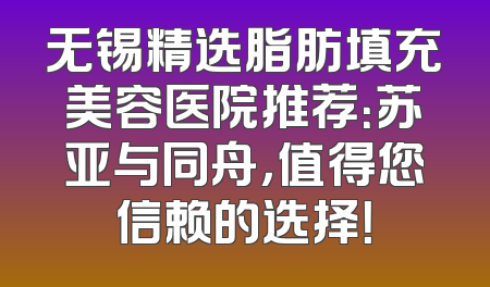 无锡精选脂肪填充美容医院推荐：苏亚与同舟，值得您信赖的选择！