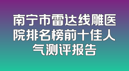 南宁市雷达线雕医院排名榜前十佳人气测评报告