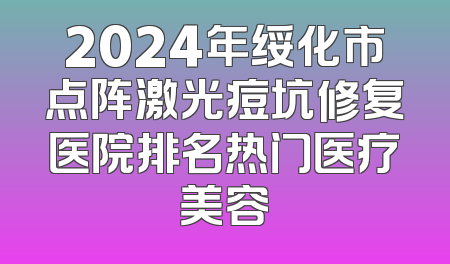 2024年绥化市点阵激光痘坑修复医院排名热门医疗美容