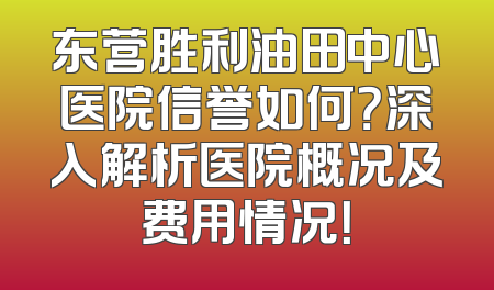 东营胜利油田中心医院信誉如何？深入解析医院概况及费用情况！