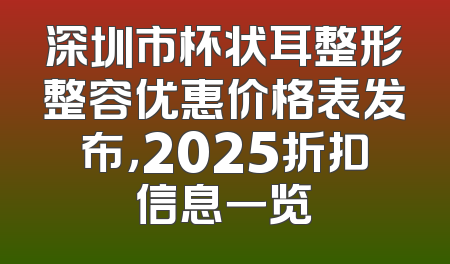 深圳市杯状耳整形整容优惠价格表发布，2025折扣信息一览