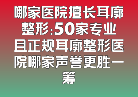 哪家医院擅长耳廓整形：50家专业且正规耳廓整形医院哪家声誉更胜一筹