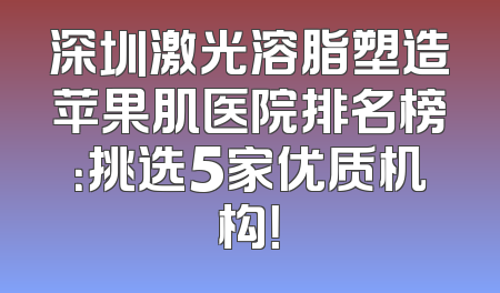 深圳激光溶脂塑造苹果肌医院排名榜：挑选5家优质机构！