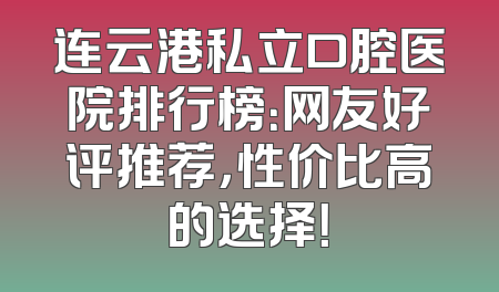 连云港私立口腔医院排行榜：网友好评推荐，性价比高的选择！