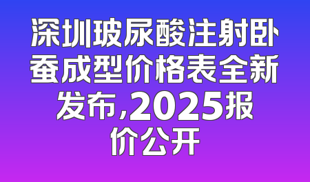深圳玻尿酸注射卧蚕成型价格表全新发布，2025报价公开