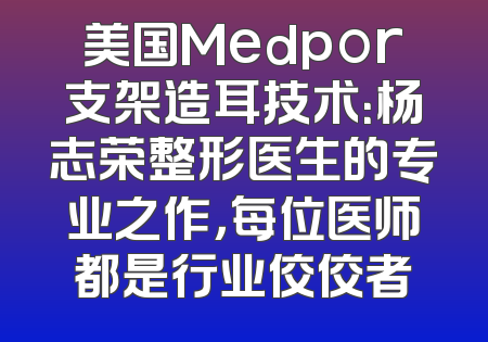 美国Medpor支架造耳技术：杨志荣整形医生的专业之作，每位医师都是行业佼佼者