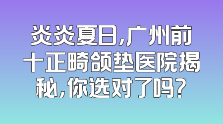 炎炎夏日，广州前十正畸颌垫医院揭秘，你选对了吗？