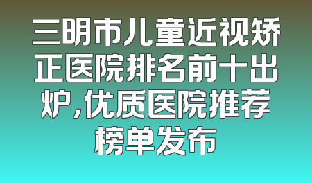 三明市儿童近视矫正医院排名前十出炉，优质医院推荐榜单发布