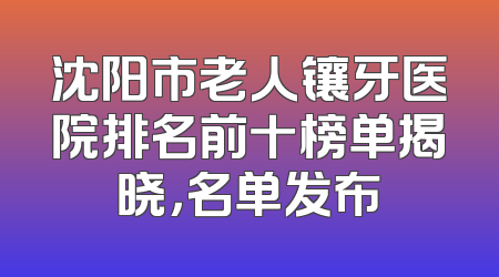 沈阳市老人镶牙医院排名前十榜单揭晓，名单发布
