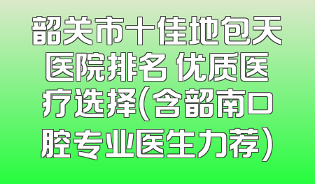韶关市十佳地包天医院排名 优质医疗选择（含韶南口腔专业医生力荐）