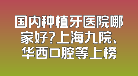 国内种植牙医院哪家好？上海九院、华西口腔等上榜