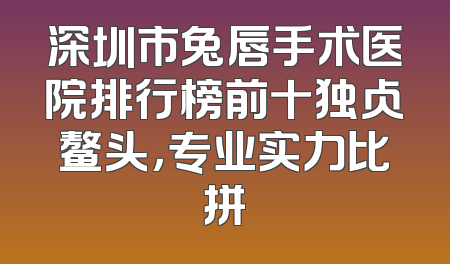 深圳市兔唇手术医院排行榜前十独占鳌头，专业实力比拼
