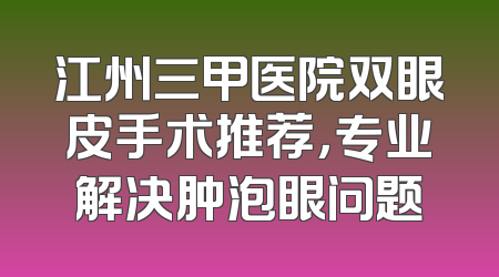 江州三甲医院双眼皮手术推荐，专业解决肿泡眼问题