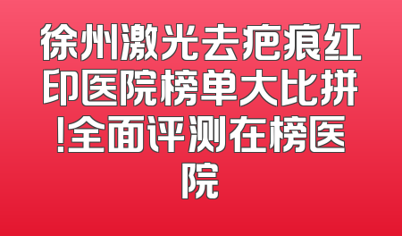 徐州激光去疤痕红印医院榜单大比拼！全面评测在榜医院