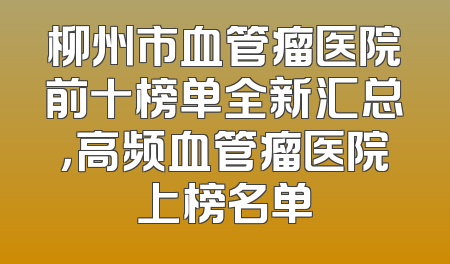 柳州市血管瘤医院前十榜单全新汇总，高频血管瘤医院上榜名单