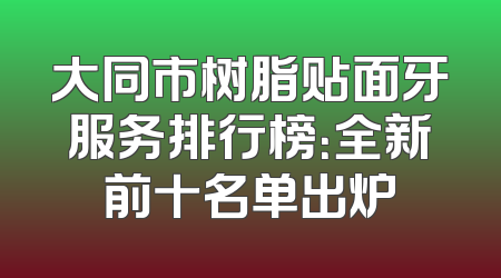 大同市树脂贴面牙服务排行榜：全新前十名单出炉