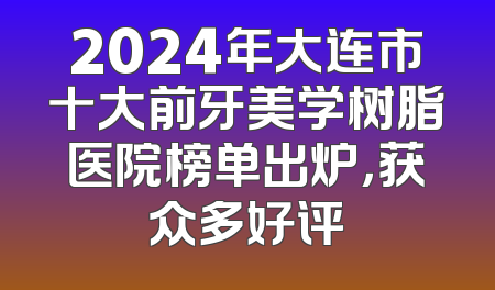 2024年大连市十大前牙美学树脂医院榜单出炉，获众多好评