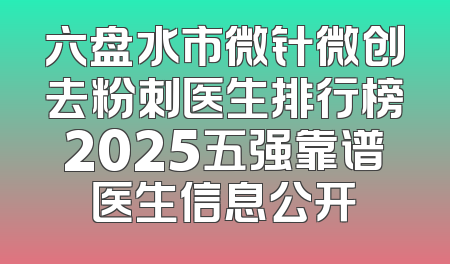 六盘水市微针微创去粉刺医生排行榜2025五强靠谱医生信息公开