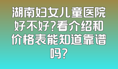 湖南妇女儿童医院好不好？看介绍和价格表能知道靠谱吗？