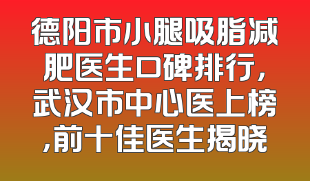 德阳市小腿吸脂减肥医生口碑排行，武汉市中心医上榜，前十佳医生揭晓
