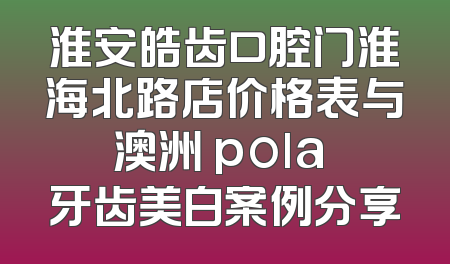 淮安皓齿口腔门淮海北路店价格表与澳洲 pola 牙齿美白案例分享