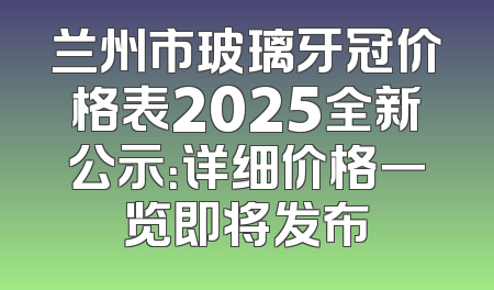 兰州市玻璃牙冠价格表2025全新公示：详细价格一览即将发布