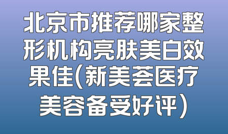 北京市推荐哪家整形机构亮肤美白效果佳（新美荟医疗美容备受好评）