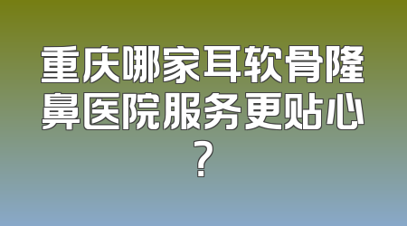 重庆哪家耳软骨隆鼻医院服务更贴心？