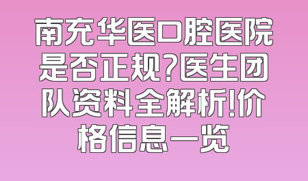 南充华医口腔医院是否正规？医生团队资料全解析！价格信息一览