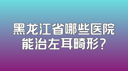 黑龙江省哪些医院能治左耳畸形？
