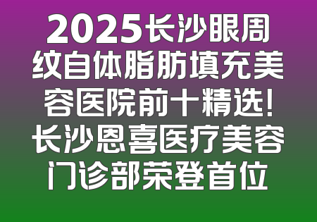 2025长沙眼周纹自体脂肪填充美容医院前十精选！长沙恩喜医疗美容门诊部荣登首位