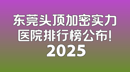 东莞头顶加密实力医院排行榜公布! 2025
