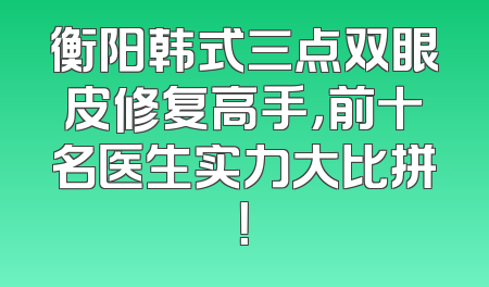 衡阳韩式三点双眼皮修复高手，前十名医生实力大比拼！